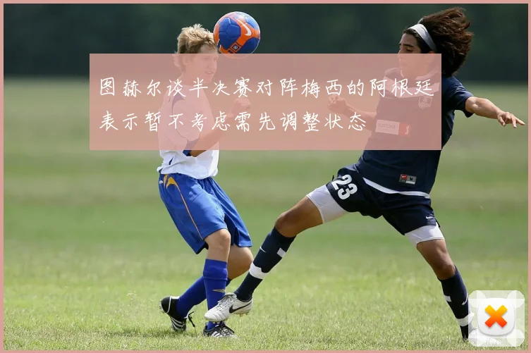 图赫尔谈半决赛对阵梅西的阿根廷表示暂不考虑需先调整状态