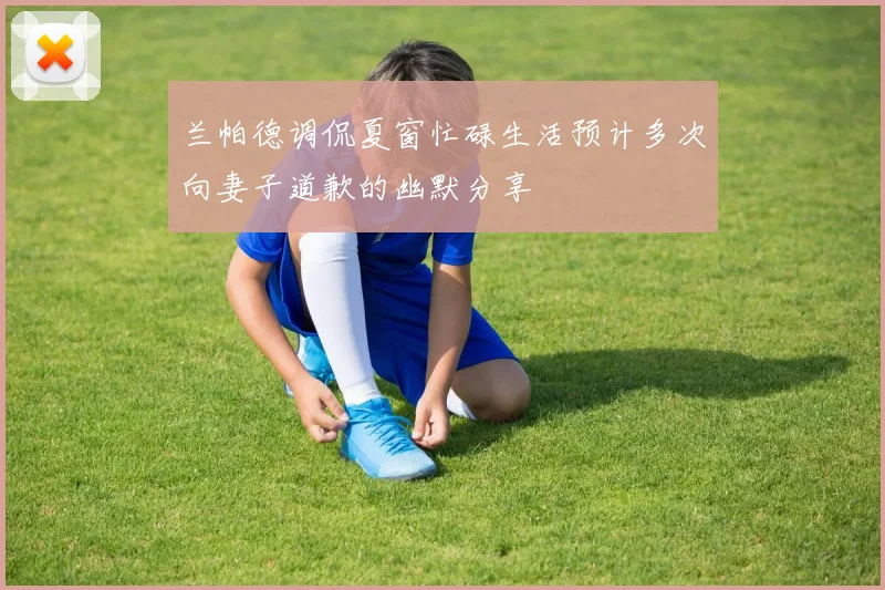 兰帕德调侃夏窗忙碌生活预计多次向妻子道歉的幽默分享