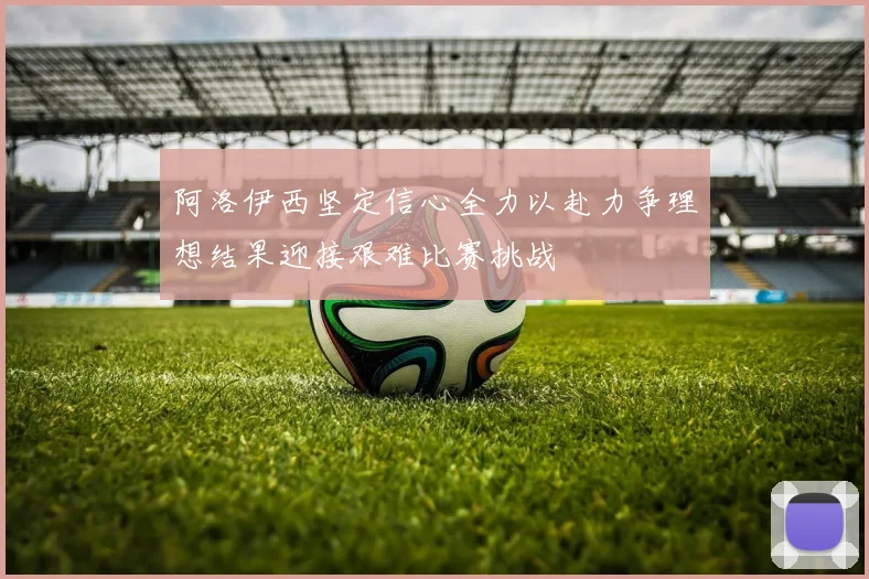 阿洛伊西坚定信心全力以赴力争理想结果迎接艰难比赛挑战