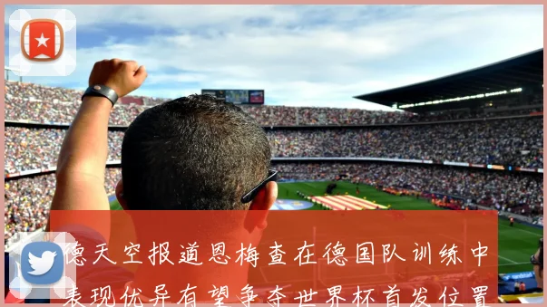 德天空报道恩梅查在德国队训练中表现优异有望争夺世界杯首发位置