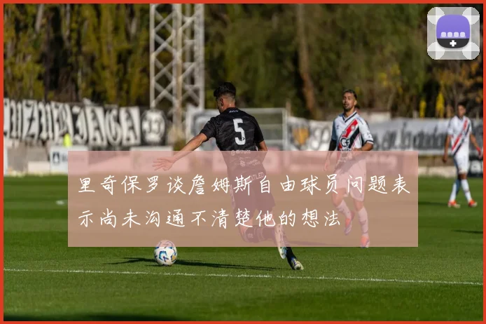 里奇保罗谈詹姆斯自由球员问题表示尚未沟通不清楚他的想法