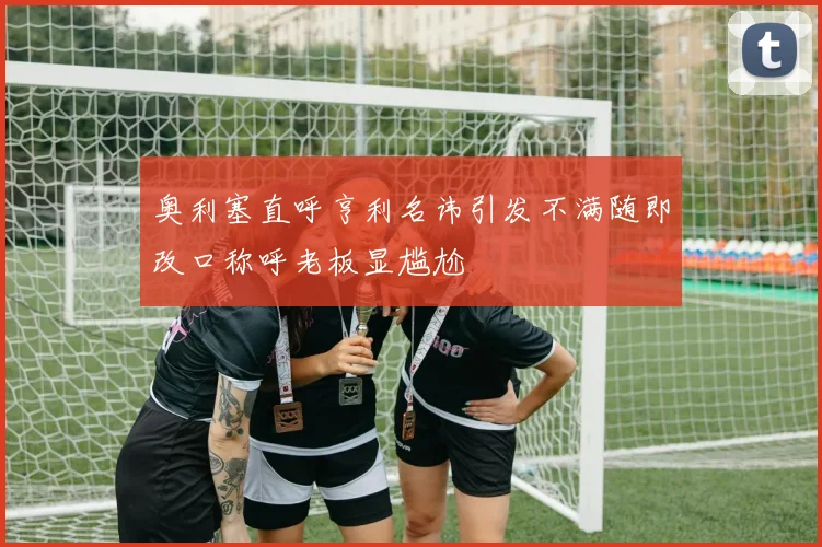 奥利塞直呼亨利名讳引发不满随即改口称呼老板显尴尬