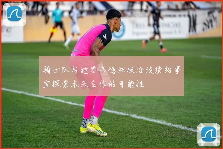 骑士队与迪恩韦德积极洽谈续约事宜探索未来合作的可能性