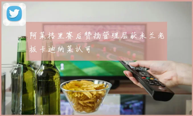 阿莱格里赛后赞扬管理层获米兰老板卡迪纳莱认可
