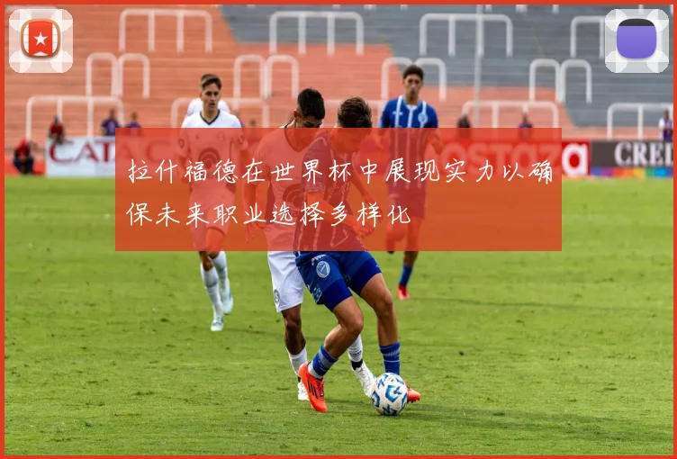 拉什福德在世界杯中展现实力以确保未来职业选择多样化