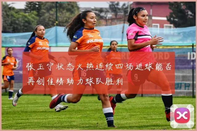 张玉宁状态火热连续四场进球能否再创佳绩助力球队胜利