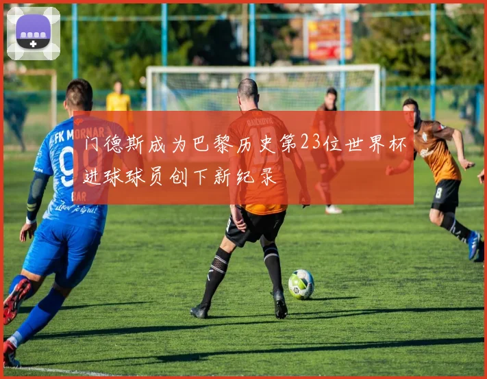 门德斯成为巴黎历史第23位世界杯进球球员创下新纪录